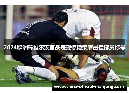 2024欧洲杯维尔茨首战表现惊艳荣膺最佳球员称号 2024欧洲杯维尔茨首战表现惊艳荣膺最佳球员称号