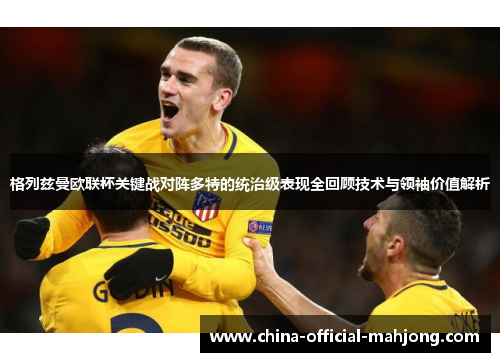 格列兹曼欧联杯关键战对阵多特的统治级表现全回顾技术与领袖价值解析 格列兹曼欧联杯关键战对阵多特的统治级表现全回顾技术与领袖价值解析