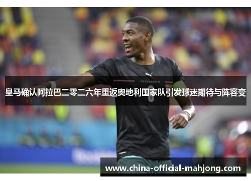皇马确认阿拉巴二零二六年重返奥地利国家队引发球迷期待与阵容变