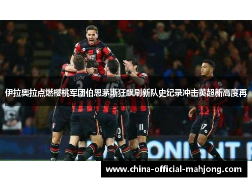 伊拉奥拉点燃樱桃军团伯恩茅斯狂飙刷新队史纪录冲击英超新高度再
