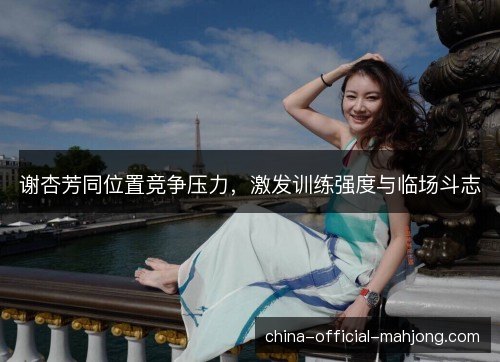 谢杏芳同位置竞争压力,激发训练强度与临场斗志 谢杏芳同位置竞争压力,激发训练强度与临场斗志